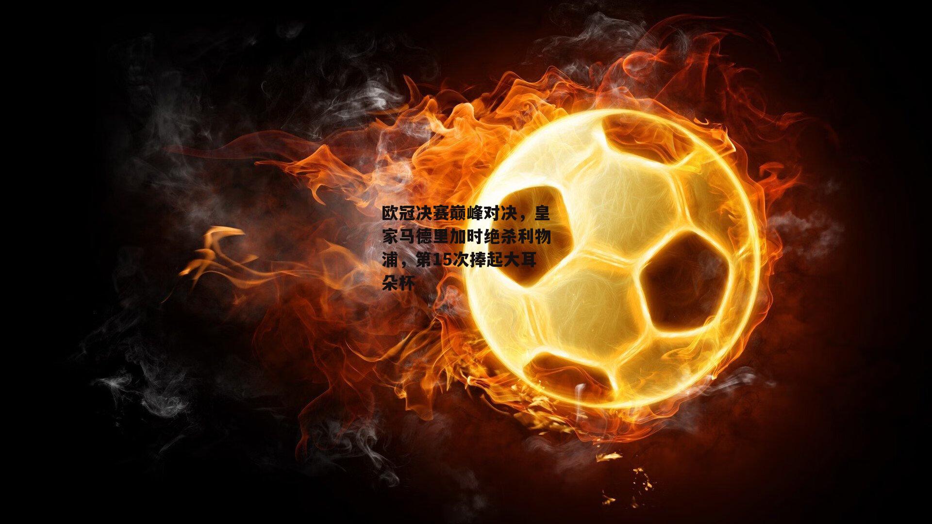 欧冠决赛巅峰对决,皇家马德里加时绝杀利物浦,第15次捧起大耳朵杯